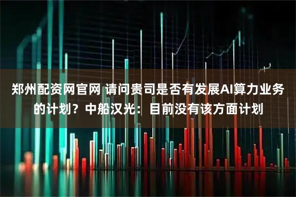 郑州配资网官网 请问贵司是否有发展AI算力业务的计划？中船汉光：目前没有该方面计划