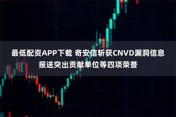 最低配资APP下载 奇安信斩获CNVD漏洞信息报送突出贡献单位等四项荣誉
