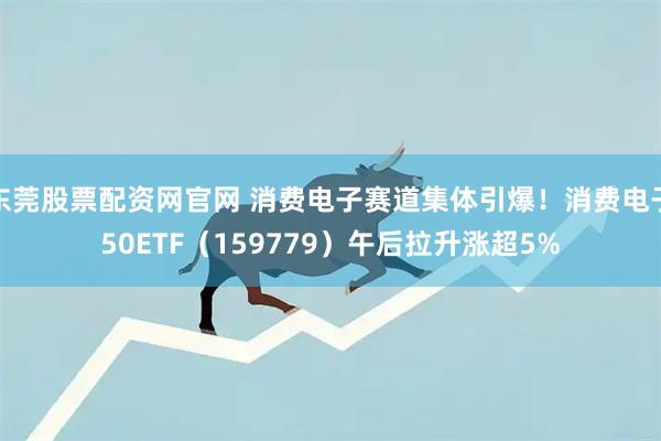 东莞股票配资网官网 消费电子赛道集体引爆！消费电子50ETF（159779）午后拉升涨超5%