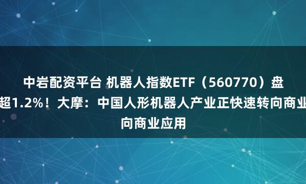 中岩配资平台 机器人指数ETF（560770）盘中涨超1.2%！大摩：中国人形机器人产业正快速转向商业应用