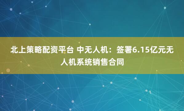 北上策略配资平台 中无人机：签署6.15亿元无人机系统销售合同