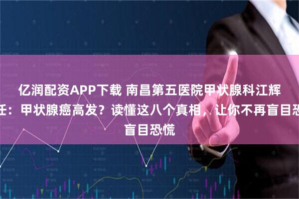 亿润配资APP下载 南昌第五医院甲状腺科江辉主任：甲状腺癌高发？读懂这八个真相，让你不再盲目恐慌