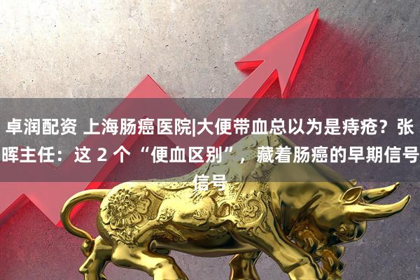 卓润配资 上海肠癌医院|大便带血总以为是痔疮？张晖主任：这 2 个 “便血区别”，藏着肠癌的早期信号