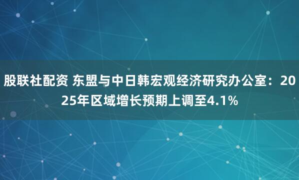 股联社配资 东盟与中日韩宏观经济研究办公室：2025年区域增长预期上调至4.1%