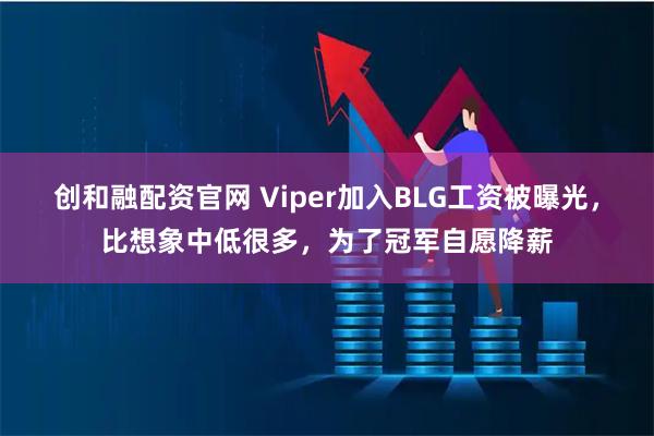 创和融配资官网 Viper加入BLG工资被曝光,比想象中低很多,为了冠军自愿降薪