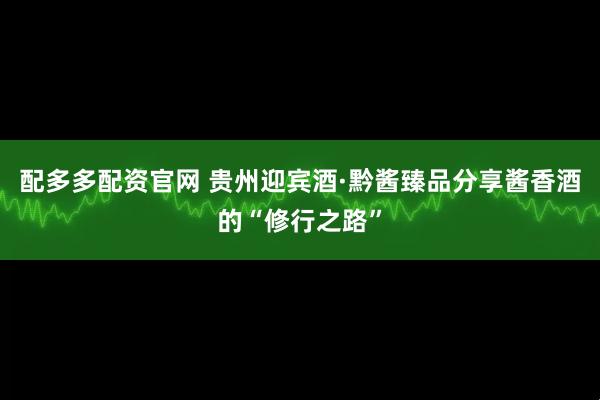 配多多配资官网 贵州迎宾酒·黔酱臻品分享酱香酒的“修行之路”