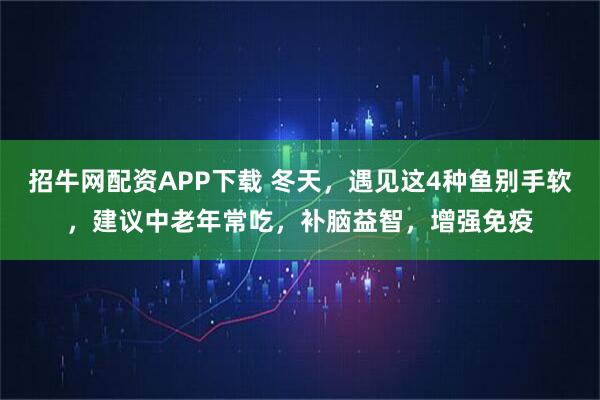 招牛网配资APP下载 冬天,遇见这4种鱼别手软,建议中老年常吃,补脑益智,增强免疫