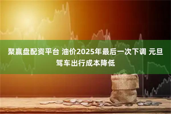 聚赢盘配资平台 油价2025年最后一次下调 元旦驾车出行成本降低