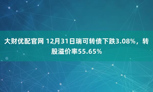 大财优配官网 12月31日瑞可转债下跌3.08%,转股溢价率55.65%