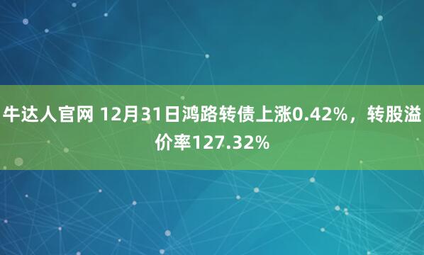 牛达人官网 12月31日鸿路转债上涨0.42%，转股溢价率127.32%