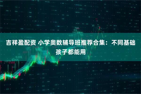 吉祥盈配资 小学奥数辅导班推荐合集：不同基础孩子都能用