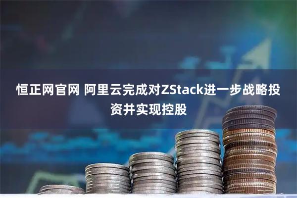 恒正网官网 阿里云完成对ZStack进一步战略投资并实现控股