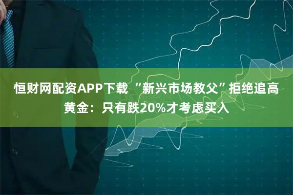 恒财网配资APP下载 “新兴市场教父”拒绝追高黄金：只有跌20%才考虑买入