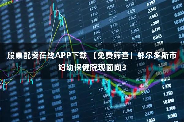 股票配资在线APP下载 【免费筛查】鄂尔多斯市妇幼保健院现面向3