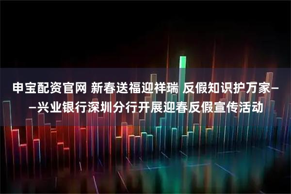 申宝配资官网 新春送福迎祥瑞 反假知识护万家——兴业银行深圳分行开展迎春反假宣传活动