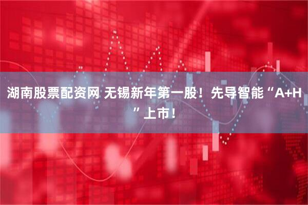 湖南股票配资网 无锡新年第一股！先导智能“A+H”上市！