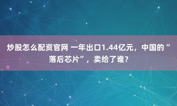 炒股怎么配资官网 一年出口1.44亿元，中国的“落后芯片”，卖给了谁？