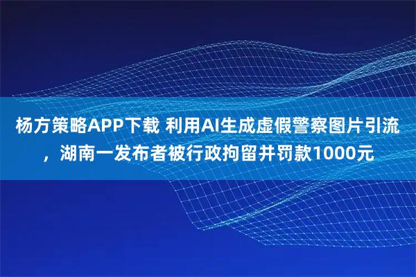 杨方策略APP下载 利用AI生成虚假警察图片引流，湖南一发布者被行政拘留并罚款1000元