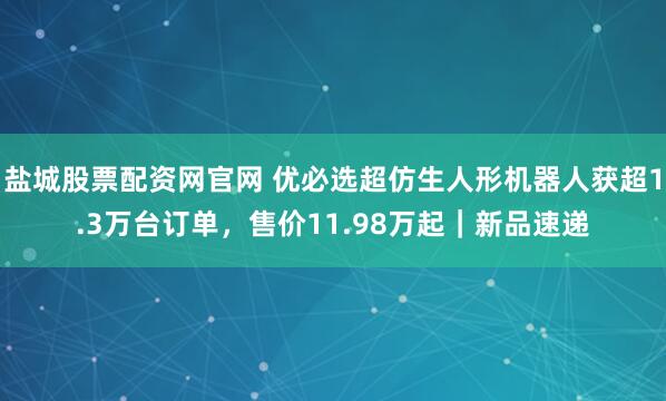盐城股票配资网官网 优必选超仿生人形机器人获超1.3万台订单，售价11.98万起｜新品速递