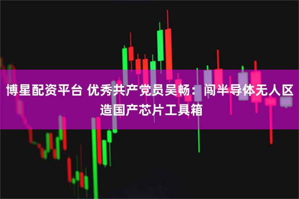 博星配资平台 优秀共产党员吴畅:闯半导体无人区 造国产芯片工具箱