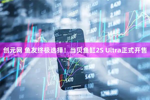 创元网 鱼友终极选择！当贝鱼缸2S Ultra正式开售