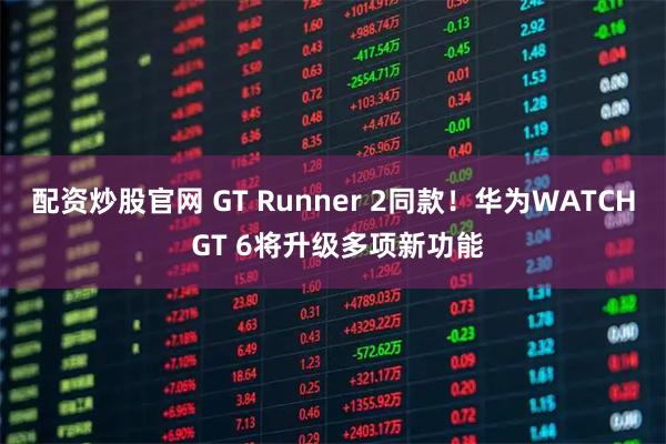 配资炒股官网 GT Runner 2同款！华为WATCH GT 6将升级多项新功能