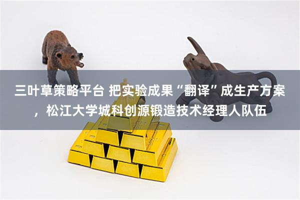 三叶草策略平台 把实验成果“翻译”成生产方案，松江大学城科创源锻造技术经理人队伍